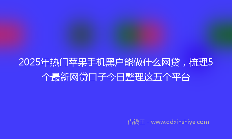 2025年热门苹果手机黑户能做什么网贷，梳理5个最新网贷口子今日整理这五个平台