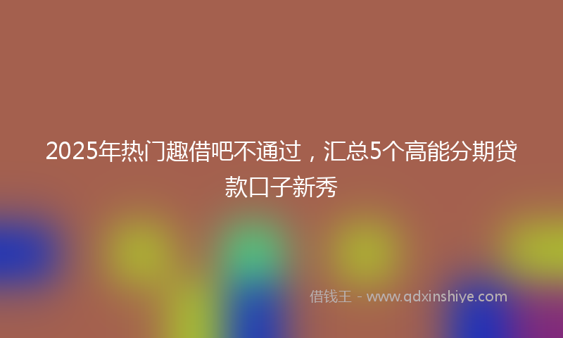 2025年热门趣借吧不通过，汇总5个高能分期贷款口子新秀