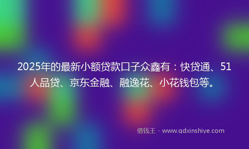 2025年的最新小额贷款口子众鑫有：快贷通、51人品贷、京东金融、融逸花、小花钱包等。