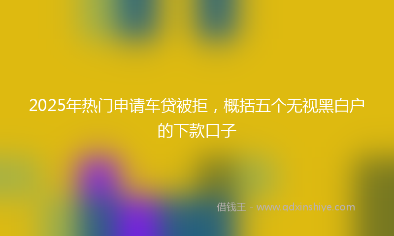 2025年热门申请车贷被拒，概括五个无视黑白户的下款口子