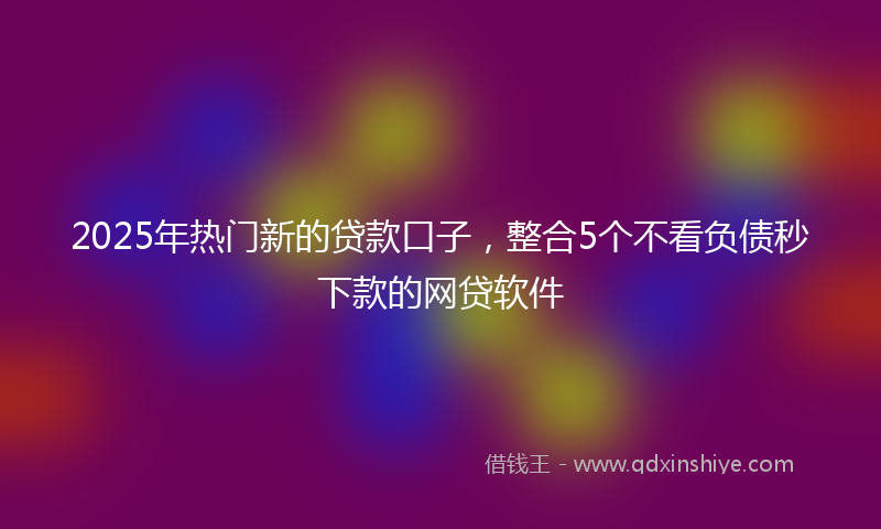 2025年热门新的贷款口子，整合5个不看负债秒下款的网贷软件