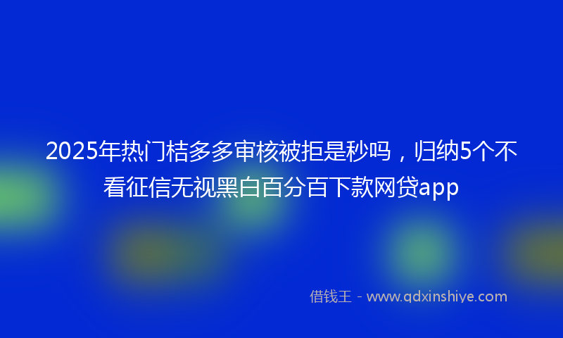 2025年热门桔多多审核被拒是秒吗，归纳5个不看征信无视黑白百分百下款网贷app