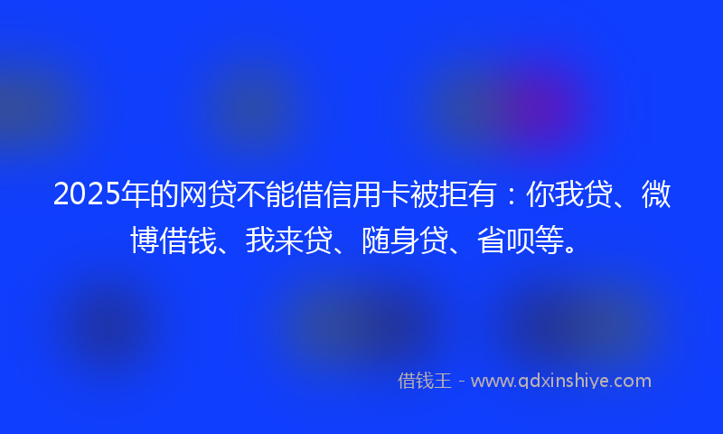 2025年的网贷不能借信用卡被拒有：你我贷、微博借钱、我来贷、随身贷、省呗等。