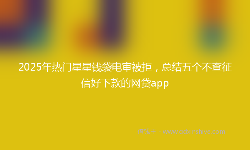 2025年热门星星钱袋电审被拒，总结五个不查征信好下款的网贷app