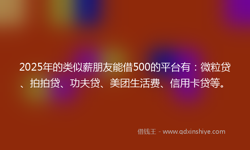 2025年的类似薪朋友能借500的平台有：微粒贷、拍拍贷、功夫贷、美团生活费、信用卡贷等。