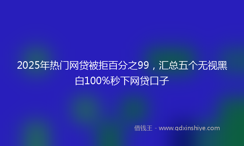 2025年热门网贷被拒百分之99，汇总五个无视黑白100%秒下网贷口子