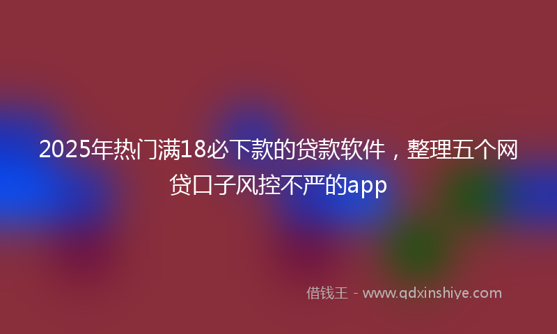 2025年热门满18必下款的贷款软件，整理五个网贷口子风控不严的app
