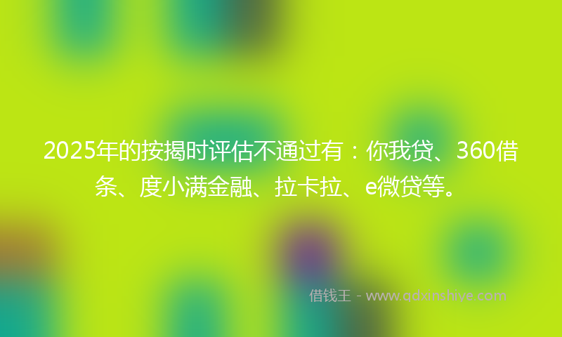 2025年的按揭时评估不通过有：你我贷、360借条、度小满金融、拉卡拉、e微贷等。