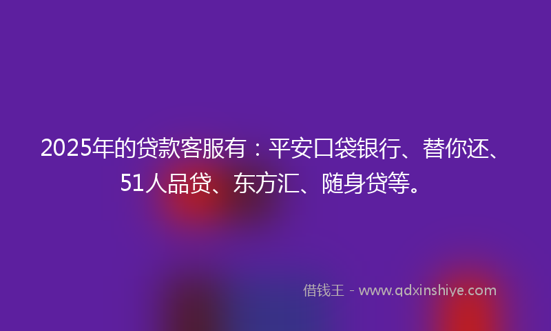 2025年的贷款客服有：平安口袋银行、替你还、51人品贷、东方汇、随身贷等。