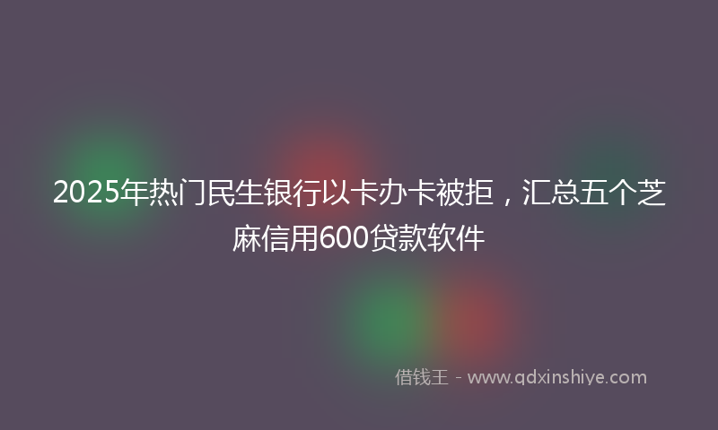 2025年热门民生银行以卡办卡被拒，汇总五个芝麻信用600贷款软件