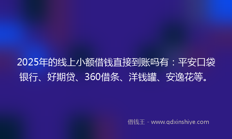 2025年的线上小额借钱直接到账吗有：平安口袋银行、好期贷、360借条、洋钱罐、安逸花等。