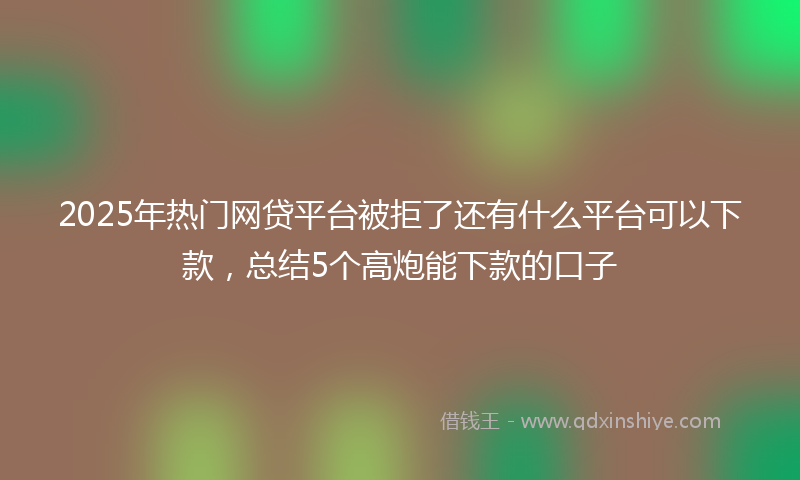 2025年热门网贷平台被拒了还有什么平台可以下款，总结5个高炮能下款的口子