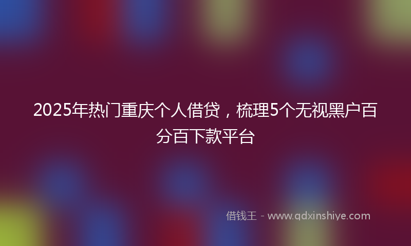 2025年热门重庆个人借贷，梳理5个无视黑户百分百下款平台