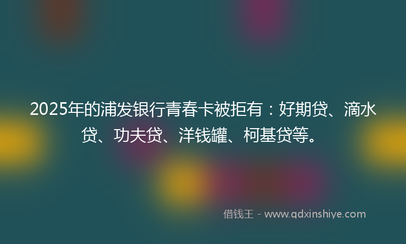 2025年的浦发银行青春卡被拒有：好期贷、滴水贷、功夫贷、洋钱罐、柯基贷等。