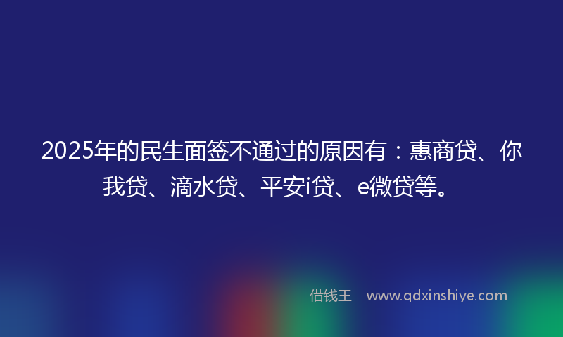 2025年的民生面签不通过的原因有：惠商贷、你我贷、滴水贷、平安i贷、e微贷等。