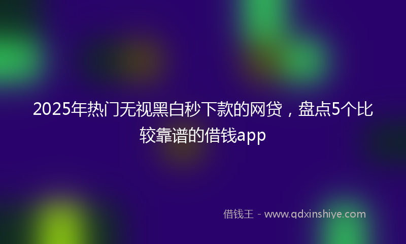 2025年热门无视黑白秒下款的网贷，盘点5个比较靠谱的借钱app