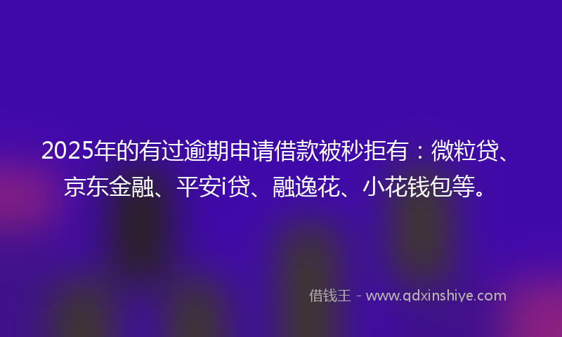 2025年的有过逾期申请借款被秒拒有：微粒贷、京东金融、平安i贷、融逸花、小花钱包等。