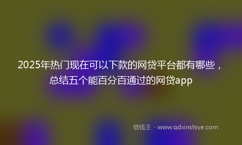 2025年热门现在可以下款的网贷平台都有哪些，总结五个能百分百通过的网贷app