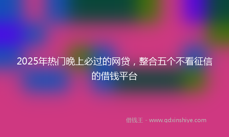 2025年热门晚上必过的网贷，整合五个不看征信的借钱平台