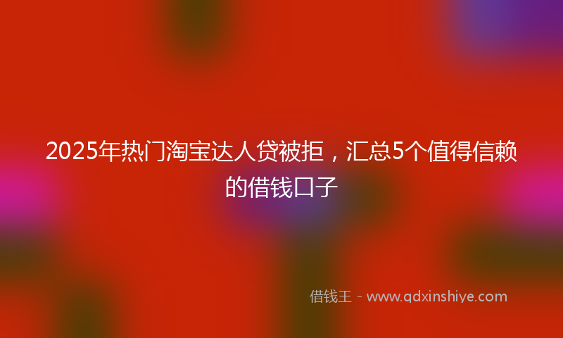 2025年热门淘宝达人贷被拒，汇总5个值得信赖的借钱口子