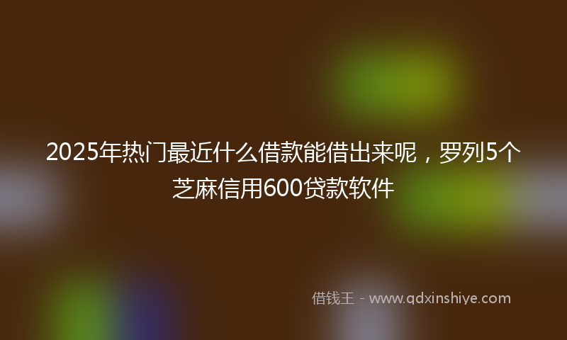 2025年热门最近什么借款能借出来呢，罗列5个芝麻信用600贷款软件