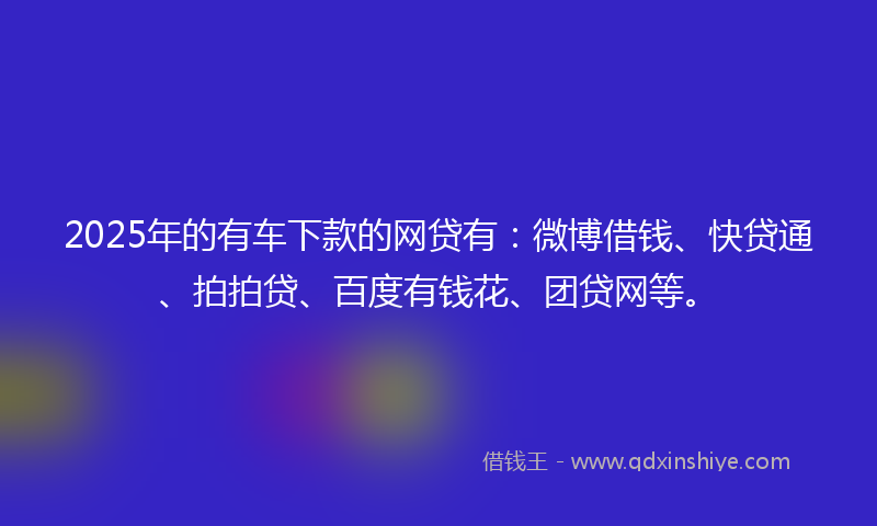 2025年的有车下款的网贷有：微博借钱、快贷通、拍拍贷、百度有钱花、团贷网等。