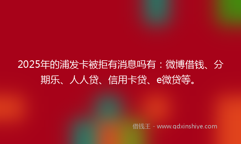 2025年的浦发卡被拒有消息吗有：微博借钱、分期乐、人人贷、信用卡贷、e微贷等。
