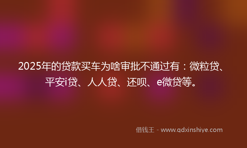 2025年的贷款买车为啥审批不通过有：微粒贷、平安i贷、人人贷、还呗、e微贷等。