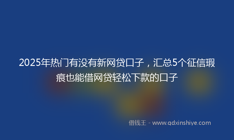 2025年热门有没有新网贷口子，汇总5个征信瑕疵也能借网贷轻松下款的口子