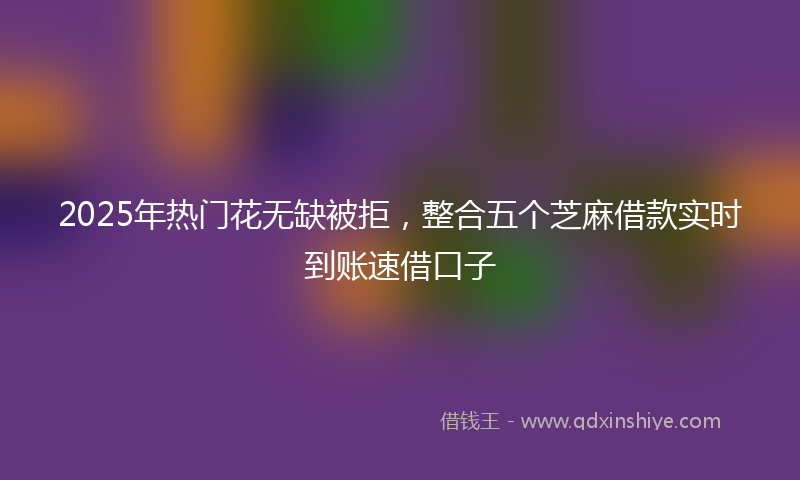 2025年热门花无缺被拒，整合五个芝麻借款实时到账速借口子