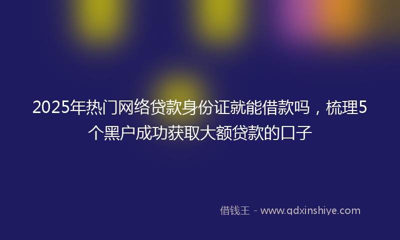2025年热门网络贷款身份证就能借款吗，梳理5个黑户成功获取大额贷款的口子