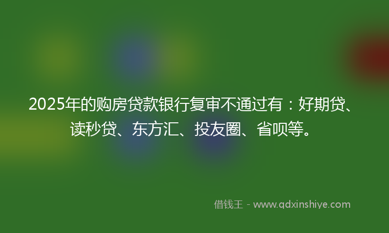 2025年的购房贷款银行复审不通过有：好期贷、读秒贷、东方汇、投友圈、省呗等。