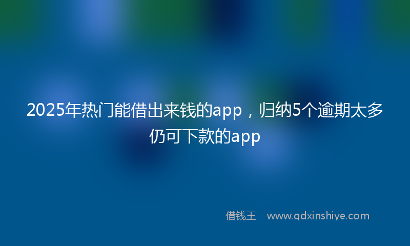 2025年热门能借出来钱的app，归纳5个逾期太多仍可下款的app