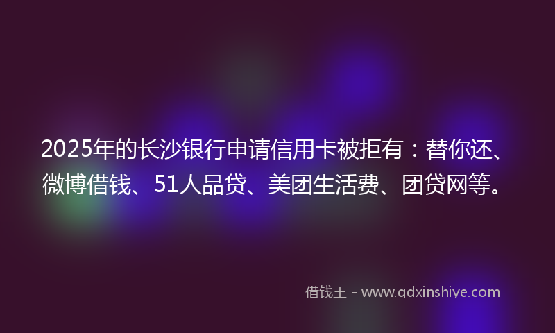 2025年的长沙银行申请信用卡被拒有：替你还、微博借钱、51人品贷、美团生活费、团贷网等。
