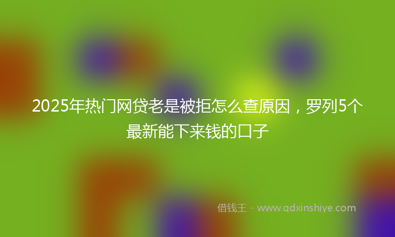 2025年热门网贷老是被拒怎么查原因，罗列5个最新能下来钱的口子