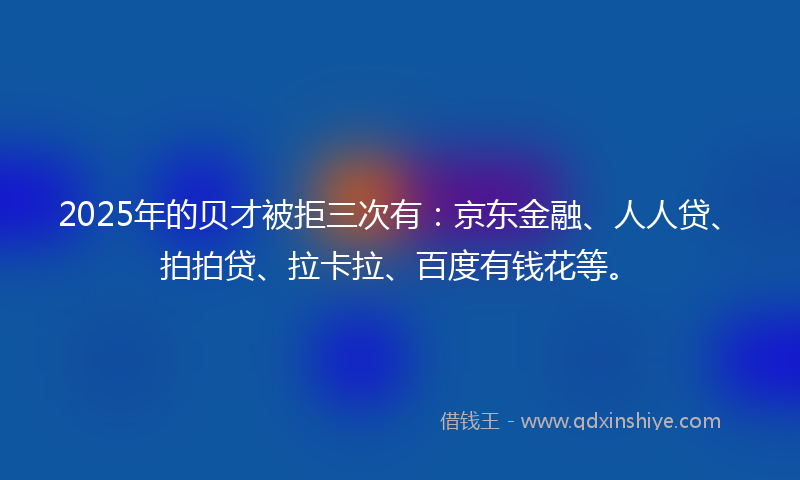 2025年的贝才被拒三次有：京东金融、人人贷、拍拍贷、拉卡拉、百度有钱花等。