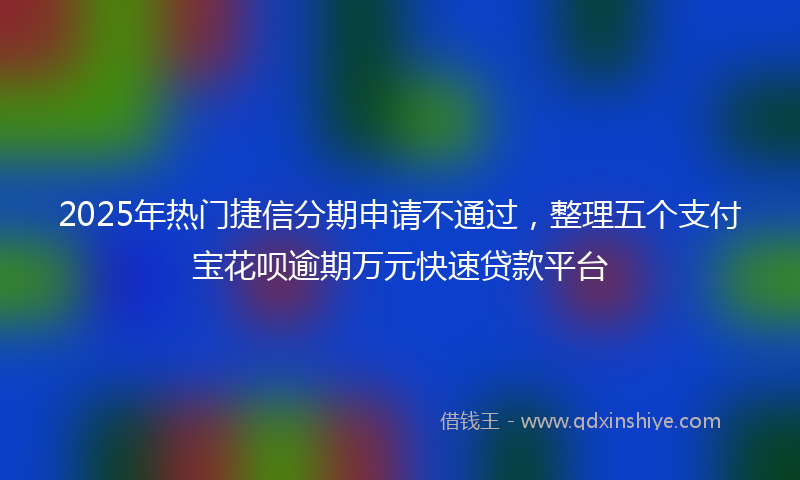 2025年热门捷信分期申请不通过，整理五个支付宝花呗逾期万元快速贷款平台