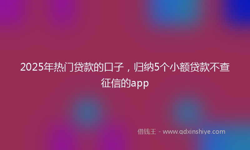 2025年热门贷款的口子，归纳5个小额贷款不查征信的app