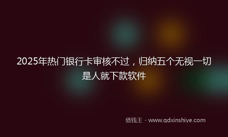 2025年热门银行卡审核不过，归纳五个无视一切是人就下款软件
