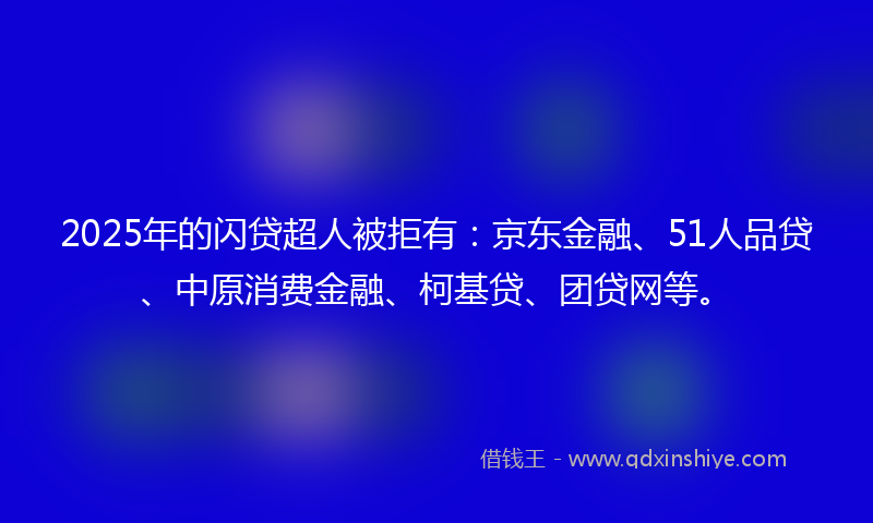 2025年的闪贷超人被拒有：京东金融、51人品贷、中原消费金融、柯基贷、团贷网等。