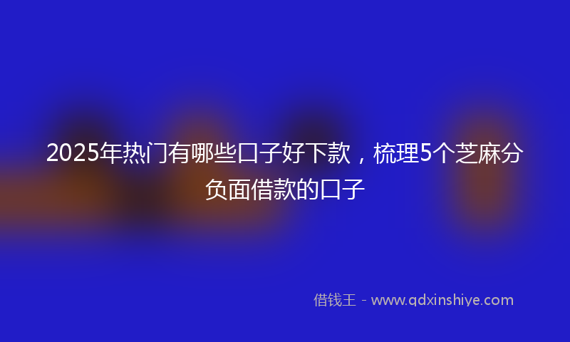 2025年热门有哪些口子好下款，梳理5个芝麻分负面借款的口子