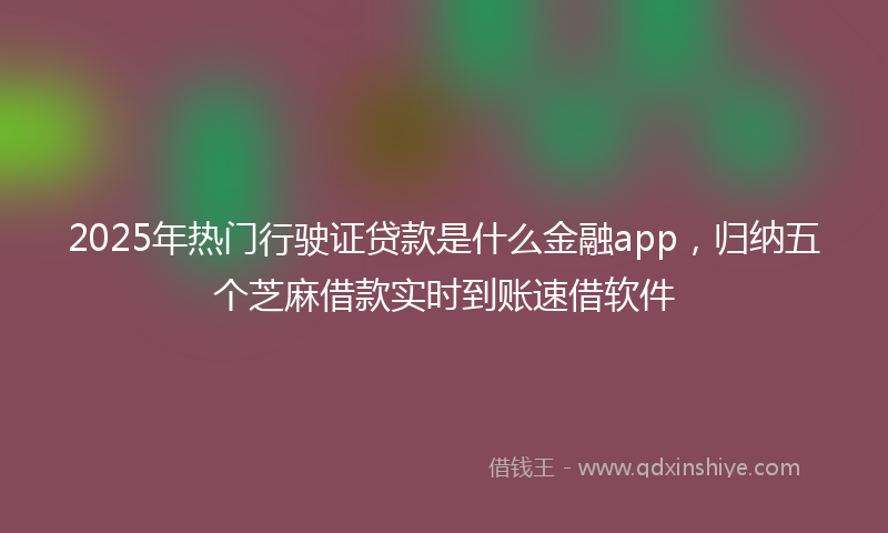 2025年热门行驶证贷款是什么金融app，归纳五个芝麻借款实时到账速借软件