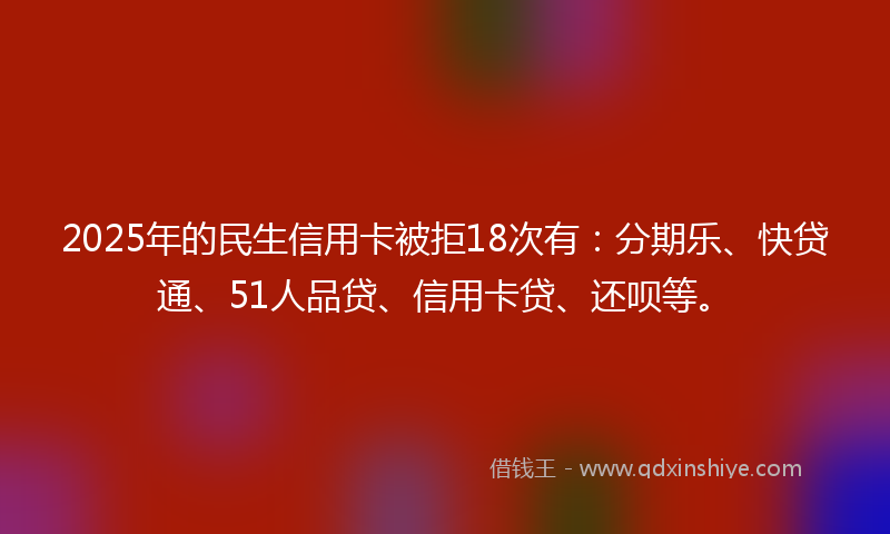 2025年的民生信用卡被拒18次有：分期乐、快贷通、51人品贷、信用卡贷、还呗等。