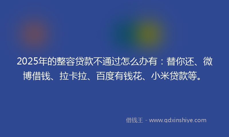 2025年的整容贷款不通过怎么办有：替你还、微博借钱、拉卡拉、百度有钱花、小米贷款等。