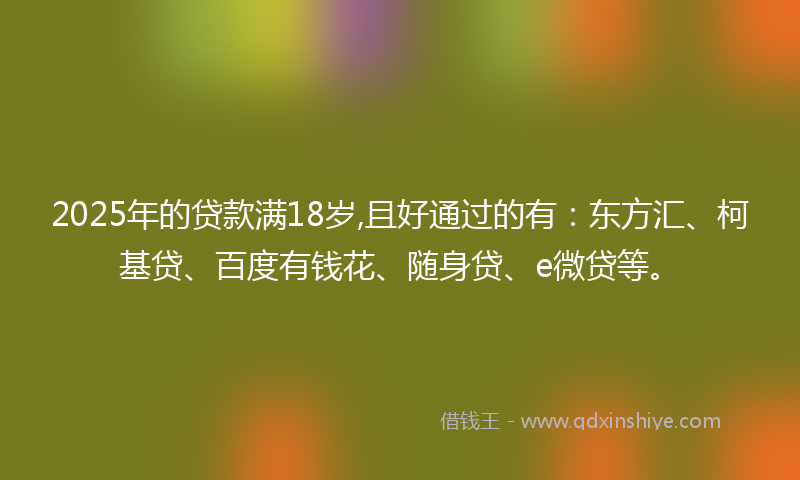 2025年的贷款满18岁,且好通过的有：东方汇、柯基贷、百度有钱花、随身贷、e微贷等。