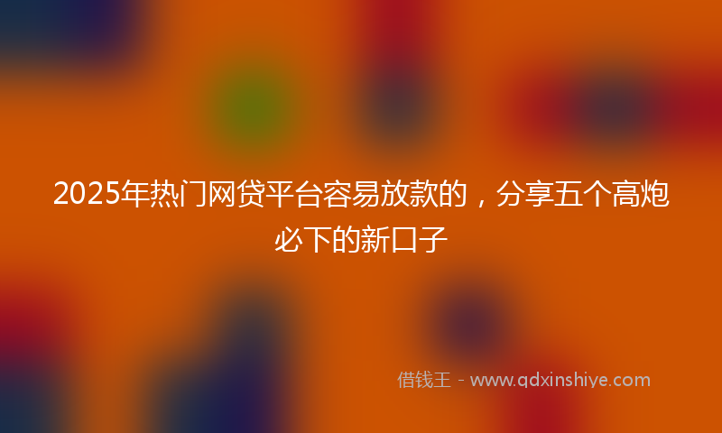 2025年热门网贷平台容易放款的，分享五个高炮必下的新口子