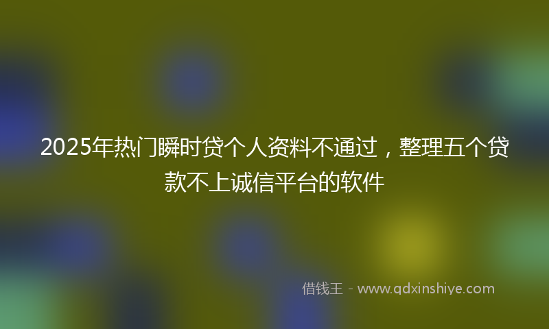 2025年热门瞬时贷个人资料不通过，整理五个贷款不上诚信平台的软件
