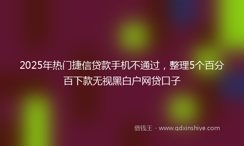 2025年热门捷信贷款手机不通过，整理5个百分百下款无视黑白户网贷口子