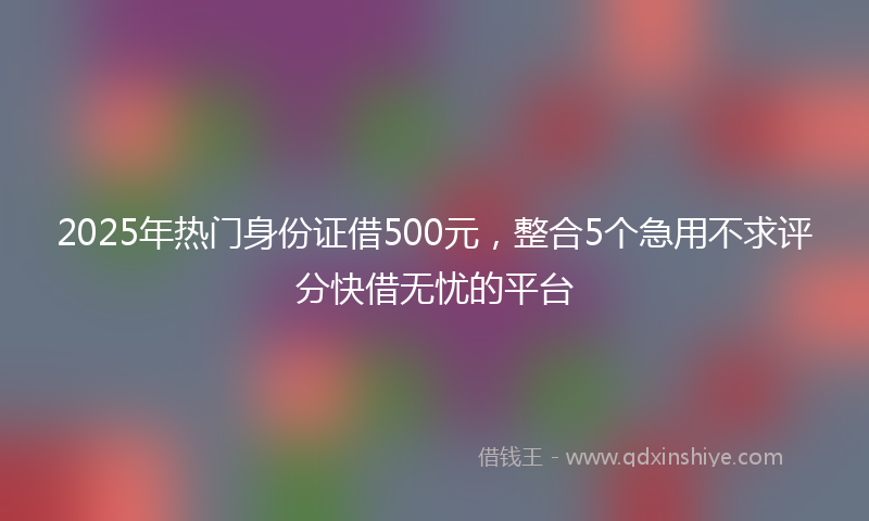 2025年热门身份证借500元，整合5个急用不求评分快借无忧的平台