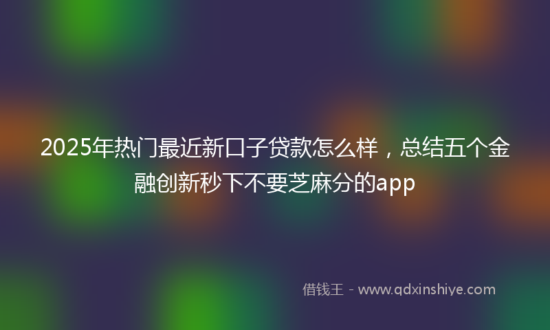 2025年热门最近新口子贷款怎么样，总结五个金融创新秒下不要芝麻分的app